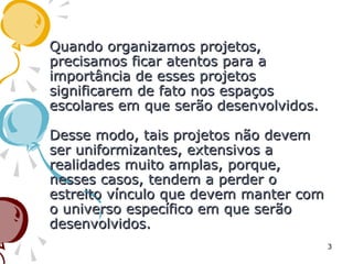 Quando organizamos projetos,Quando organizamos projetos,
precisamos ficar atentos para aprecisamos ficar atentos para a
importância de esses projetosimportância de esses projetos
significarem de fato nos espaçossignificarem de fato nos espaços
escolares em que serão desenvolvidos.escolares em que serão desenvolvidos.
Desse modo, tais projetos não devemDesse modo, tais projetos não devem
ser uniformizantes, extensivos aser uniformizantes, extensivos a
realidades muito amplas, porque,realidades muito amplas, porque,
nesses casos, tendem a perder onesses casos, tendem a perder o
estreito vínculo que devem manter comestreito vínculo que devem manter com
o universo específico em que serãoo universo específico em que serão
desenvolvidos.desenvolvidos.
3
 