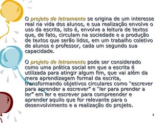 OO projeto de letramentoprojeto de letramento se origina de um interessese origina de um interesse
real na vida dos alunos, e sua realização envolve oreal na vida dos alunos, e sua realização envolve o
uso da escrita, isto é, envolve a leitura de textosuso da escrita, isto é, envolve a leitura de textos
que, de fato, circulam na sociedade e a produçãoque, de fato, circulam na sociedade e a produção
de textos que serão lidos, em um trabalho coletivode textos que serão lidos, em um trabalho coletivo
de alunos e professor, cada um segundo suade alunos e professor, cada um segundo sua
capacidade.capacidade.
OO projeto de letramentoprojeto de letramento pode ser consideradopode ser considerado
como uma prática social em que a escrita écomo uma prática social em que a escrita é
utilizada para atingir algum fim, que vai além dautilizada para atingir algum fim, que vai além da
mera aprendizagem formal da escrita,mera aprendizagem formal da escrita,
transformando objetivos circulares como “escrevertransformando objetivos circulares como “escrever
para aprender a escrever” e “ler para prender apara aprender a escrever” e “ler para prender a
ler” em ler e escrever para compreender eler” em ler e escrever para compreender e
aprender aquilo que for relevante para oaprender aquilo que for relevante para o
desenvolvimento e a realização do projeto.desenvolvimento e a realização do projeto.
4
 