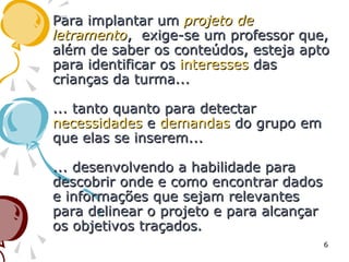 Para implantar umPara implantar um projeto deprojeto de
letramentoletramento, exige-se um professor que,, exige-se um professor que,
além de saber os conteúdos, esteja aptoalém de saber os conteúdos, esteja apto
para identificar ospara identificar os interessesinteresses dasdas
crianças da turma...crianças da turma...
... tanto quanto para detectar... tanto quanto para detectar
necessidadesnecessidades ee demandasdemandas do grupo emdo grupo em
que elas se inserem...que elas se inserem...
... desenvolvendo a habilidade para... desenvolvendo a habilidade para
descobrir onde e como encontrar dadosdescobrir onde e como encontrar dados
e informações que sejam relevantese informações que sejam relevantes
para delinear o projeto e para alcançarpara delinear o projeto e para alcançar
os objetivos traçados.os objetivos traçados.
6
 