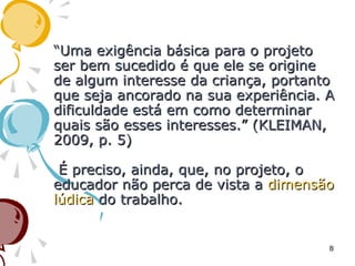 ““Uma exigência básica para o projetoUma exigência básica para o projeto
ser bem sucedido é que ele se origineser bem sucedido é que ele se origine
de algum interesse da criança, portantode algum interesse da criança, portanto
que seja ancorado na sua experiência. Aque seja ancorado na sua experiência. A
dificuldade está em como determinardificuldade está em como determinar
quais são esses interesses.” (KLEIMAN,quais são esses interesses.” (KLEIMAN,
2009, p. 5)2009, p. 5)
É preciso, ainda, que, no projeto, oÉ preciso, ainda, que, no projeto, o
educador não perca de vista aeducador não perca de vista a dimensãodimensão
lúdicalúdica do trabalho.do trabalho.
8
 