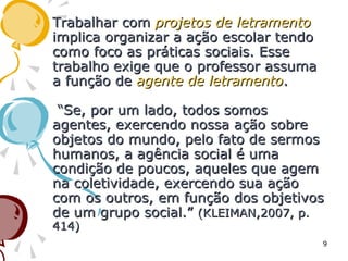 Trabalhar comTrabalhar com projetos de letramentoprojetos de letramento
implica organizar a ação escolar tendoimplica organizar a ação escolar tendo
como foco as práticas sociais. Essecomo foco as práticas sociais. Esse
trabalho exige que o professor assumatrabalho exige que o professor assuma
a função dea função de agente de letramentoagente de letramento..
“Se, por um lado, todos somos“Se, por um lado, todos somos
agentes, exercendo nossa ação sobreagentes, exercendo nossa ação sobre
objetos do mundo, pelo fato de sermosobjetos do mundo, pelo fato de sermos
humanos, a agência social é umahumanos, a agência social é uma
condição de poucos, aqueles que agemcondição de poucos, aqueles que agem
na coletividade, exercendo sua açãona coletividade, exercendo sua ação
com os outros, em função dos objetivoscom os outros, em função dos objetivos
de um grupo social.”de um grupo social.” (KLEIMAN,2007, p.(KLEIMAN,2007, p.
414)414)
9
 