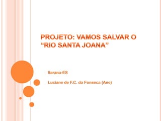 PROJETO: VAMOS SALVAR O “RIO SANTA JOANA” Itarana-ES  Luciane de F.C. da Fonseca (Ane) 