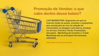 LIVE MARKETING: Segmento em que se
inserem todas as ações, eventos e campanhas
que aconteçam ao vivo na relação do
consumidor ou shopper com marca, produto
ou serviço. Eventos, Feiras, Promoções,
Ativações , Marketing de Incentivo e Trade
Marketing são as principais ferramentas
utilizadas
Promoção de Vendas: o que
cabe dentro desse balaio?
https://ampro.com.br/live-marketing/
 