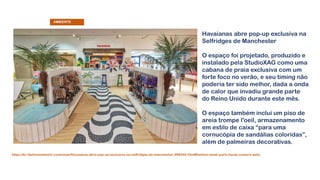 Havaianas abre pop-up exclusiva na
Selfridges de Manchester
O espaço foi projetado, produzido e
instalado pela StudioXAG como uma
cabana de praia exclusiva com um
forte foco no verão, e seu timing não
poderia ter sido melhor, dada a onda
de calor que invadiu grande parte
do Reino Unido durante este mês.
O espaço também inclui um piso de
areia trompe l'oeil, armazenamento
em estilo de caixa “para uma
cornucópia de sandálias coloridas”,
além de palmeiras decorativas.
https://br.fashionnetwork.com/news/Havaianas-abre-pop-up-exclusiva-na-selfridges-de-manchester,998544.html#fashion-week-paris-haute-couture-aelis
AMBIENTE
 