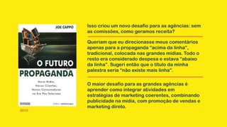 Isso criou um novo desafio para as agências: sem
as comissões, como geramos receita?
2013
O maior desafio para as grandes agências é
aprender como integrar atividades em
estratégias de marketing coerentes, combinando
publicidade na mídia, com promoção de vendas e
marketing direto.
Queriam que eu direcionasse meus comentários
apenas para a propaganda “acima da linha”,
tradicional, colocada nas grandes mídias. Todo o
resto era considerado despesa e estava “abaixo
da linha”. Sugeri então que o título da minha
palestra seria “não existe mais linha”.
 
