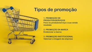 Tipos de promoção
1. PROMOÇÃO DE
PRODUTOS/SERVIÇOS
Foco no produto/serviço e sua venda
imediata
2. PROMOÇÃO DA MARCA
Evidenciar a marca
3. PROMOÇÃO INSTITUCIONAL
Valorizar a imagem da empresa
 
