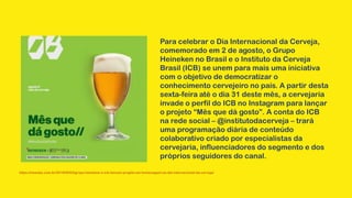 Para celebrar o Dia Internacional da Cerveja,
comemorado em 2 de agosto, o Grupo
Heineken no Brasil e o Instituto da Cerveja
Brasil (ICB) se unem para mais uma iniciativa
com o objetivo de democratizar o
conhecimento cervejeiro no país. A partir desta
sexta-feira até o dia 31 deste mês, a cervejaria
invade o perfil do ICB no Instagram para lançar
o projeto “Mês que dá gosto”. A conta do ICB
na rede social – @institutodacerveja – trará
uma programação diária de conteúdo
colaborativo criado por especialistas da
cervejaria, influenciadores do segmento e dos
próprios seguidores do canal.
https://newsba.com.br/2019/08/02/grupo-heineken-e-icb-lancam-projeto-em-homenagem-ao-dia-internacional-da-cerveja/
 