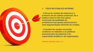 1. FOCO NO PÚBLICO INTERNO
- A força de vendas da empresa é o
primeiro elo da cadeia comercial. Se o
público interno não tiver plena
convicção da qualidade do
produto/serviço jamais desenvolverá
uma argumentação eficiente de vendas;
- O quadro de vendas necessita
conhecer os métodos e as políticas
promocionais da empresa e ter
capacidade analítica e de organização.
ZENONE; BUAIRIDE, 2005, p. 94
 