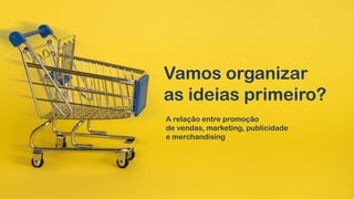 Vamos organizar
as ideias primeiro?
A relação entre promoção
de vendas, marketing, publicidade
e merchandising
 