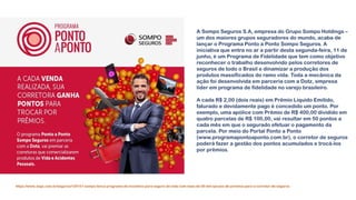 https://www.segs.com.br/seguros/120151-sompo-lanca-programa-de-incentivo-para-seguro-de-vida-com-mais-de-50-mil-opcoes-de-premios-para-o-corretor-de-seguros
A Sompo Seguros S.A, empresa do Grupo Sompo Holdings –
um dos maiores grupos seguradores do mundo, acaba de
lançar o Programa Ponto a Ponto Sompo Seguros. A
iniciativa que entra no ar a partir desta segunda-feira, 11 de
junho, é um Programa de Fidelidade que tem como objetivo
reconhecer o trabalho desenvolvido pelos corretores de
seguros de todo o Brasil e dinamizar a produção dos
produtos massificados do ramo vida. Toda a mecânica da
ação foi desenvolvida em parceria com a Dotz, empresa
líder em programa de fidelidade no varejo brasileiro.
A cada R$ 2,00 (dois reais) em Prêmio Líquido Emitido,
faturado e devidamente pago é concedido um ponto. Por
exemplo, uma apólice com Prêmio de R$ 400,00 dividido em
quatro parcelas de R$ 100,00, vai resultar em 50 pontos a
cada mês em que o segurado efetuar o pagamento da
parcela. Por meio do Portal Ponto a Ponto
(www.programapontoaponto.com.br), o corretor de seguros
poderá fazer a gestão dos pontos acumulados e trocá-los
por prêmios.
 