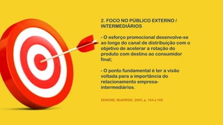 2. FOCO NO PÚBLICO EXTERNO /
INTERMEDIÁRIOS
- O esforço promocional desenvolve-se
ao longo do canal de distribuição com o
objetivo de acelerar a rotação do
produto com destino ao consumidor
final;
- O ponto fundamental é ter a visão
voltada para a importância do
relacionamento empresa-
intermediários.
ZENONE; BUAIRIDE, 2005, p. 104 a 109
 