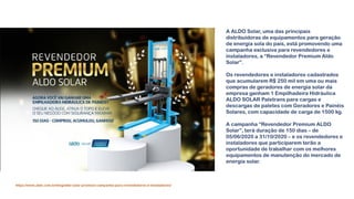 A ALDO Solar, uma das principais
distribuidoras de equipamentos para geração
de energia sola do país, está promovendo uma
campanha exclusiva para revendedores e
instaladores, a “Revendedor Premium Aldo
Solar”.
Os revendedores e instaladores cadastrados
que acumularem R$ 250 mil em uma ou mais
compras de geradores de energia solar da
empresa ganham 1 Empilhadeira Hidráulica
ALDO SOLAR Paletrans para cargas e
descargas de paletes com Geradores e Painéis
Solares, com capacidade de carga de 1500 kg.
A campanha “Revendedor Premium ALDO
Solar”, terá duração de 150 dias – de
05/06/2020 a 31/10/2020 – e os revendedores e
instaladores que participarem terão a
oportunidade de trabalhar com os melhores
equipamentos de manutenção do mercado de
energia solar.
https://www.aldo.com.br/blog/aldo-solar-promove-campanha-para-revendedores-e-instaladores/
 