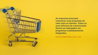 As empresas precisam
comunicar suas propostas de
valor para os clientes. Todos os
seus esforços de comunicação
devem ser planejados em
programas cuidadosamente
integrados.
KOTLER; ARMSTRONG, 2015, p. 448
 