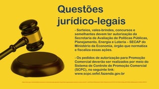 Questões
jurídico-legais
- Sorteios, vales-brindes, concursos e
semelhantes devem ter autorização da
Secretaria de Avaliação de Políticas Públicas,
Planejamento, Energia e Loteria – SECAP do
Ministério da Economia, órgão que normatiza
e fiscaliza essas ações.
- Os pedidos de autorização para Promoção
Comercial deverão ser realizados por meio do
Sistema de Controle de Promoção Comercial
(SCPC), no seguinte link:
www.scpc.sefel.fazenda.gov.br
https://www.gov.br/fazenda/pt-br/acesso-a-informacao/perguntas-frequentes/regulacao/promocoes-comerciais1#:~:text=Para%20solicitar%20a%20autoriza%C3%A7%C3%A3o%20da,20%20de%20dezembro%20de%201971.
 