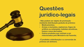 Questões
jurídico-legais
- Não podem ser objeto de promoção
mediante distribuição gratuita de prêmios:
• Medicamentos;
• Armas e munições, explosivos, fogos de
artifício ou estampido, bebidas alcoólicas,
fumos e seus derivados;
• Outros produtos que venham a ser
relacionados pelo Ministério da Fazenda;
- É proibida a distribuição e a conversão de
prêmios em dinheiro.
 