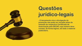 Questões
jurídico-legais
- O lançamento e/ou a divulgação da
promoção não pode ser iniciada antes da
emissão do respectivo Certificado de
Autorização pela SECAP, cujo número deve
constar, de forma legível, em todo o material
publicitário.
 