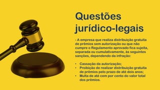 Questões
jurídico-legais
- A empresa que realiza distribuição gratuita
de prêmios sem autorização ou que não
cumpre o Regulamento aprovado fica sujeita,
separada ou cumulativamente, às seguintes
sanções, dependendo da infração:
• Cassação da autorização;
• Proibição de realizar distribuição gratuita
de prêmios pelo prazo de até dois anos;
• Multa de até cem por cento do valor total
dos prêmios.
 