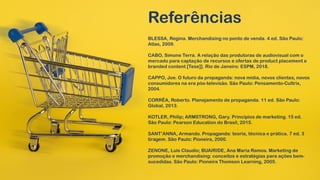 Referências
BLESSA, Regina. Merchandising no ponto de venda. 4 ed. São Paulo:
Atlas, 2009.
CABO, Simone Terra. A relação das produtoras de audiovisual com o
mercado para captação de recursos e ofertas de product placement e
branded content [Tese]]. Rio de Janeiro: ESPM, 2018.
CAPPO, Joe. O futuro da propaganda: nova mídia, novos clientes, novos
consumidores na era pós-televisão. São Paulo: Pensamento-Cultrix,
2004.
CORRÊA, Roberto. Planejamento de propaganda. 11 ed. São Paulo:
Global, 2013.
KOTLER, Philip; ARMSTRONG, Gary. Princípios de marketing. 15 ed.
São Paulo: Pearson Education do Brasil, 2015.
SANT’ANNA, Armando. Propaganda: teoria, técnica e prática. 7 ed. 3
tiragem. São Paulo: Pioneira, 2000.
ZENONE, Luis Claudio; BUAIRIDE, Ana Maria Ramos. Marketing de
promoção e merchandising: conceitos e estratégias para ações bem-
sucedidas. São Paulo: Pioneira Thomson Learning, 2005.
 