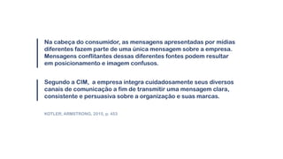 Na cabeça do consumidor, as mensagens apresentadas por mídias
diferentes fazem parte de uma única mensagem sobre a empresa.
Mensagens conflitantes dessas diferentes fontes podem resultar
em posicionamento e imagem confusos.
Segundo a CIM, a empresa integra cuidadosamente seus diversos
canais de comunicação a fim de transmitir uma mensagem clara,
consistente e persuasiva sobre a organização e suas marcas.
KOTLER; ARMSTRONG, 2015, p. 453
 