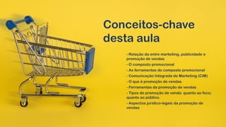 Conceitos-chave
desta aula
- Relação da entre marketing, publicidade e
promoção de vendas
- O composto promocional
- As ferramentas do composto promocional
- Comunicação Integrada de Marketing (CIM)
- O que é promoção de vendas
- Ferramentas da promoção de vendas
- Tipos de promoção de venda: quanto ao foco;
quanto ao público.
- Aspectos jurídico-legais da promoção de
vendas
 