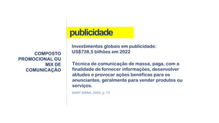 publicidade
COMPOSTO
PROMOCIONAL OU
MIX DE
COMUNICAÇÃO
Técnica de comunicação de massa, paga, com a
finalidade de fornecer informações, desenvolver
atitudes e provocar ações benéficas para os
anunciantes, geralmente para vender produtos ou
serviços.
Investimentos globais em publicidade:
US$738,5 bilhões em 2022
SANT’ANNA, 2000, p. 72
 