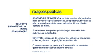 relaçõespúblicas
COMPOSTO
PROMOCIONAL OU
MIX DE
COMUNICAÇÃO
CORRÊA, 2013, p. 73-74
ASSESSORIA DE IMPRENSA: as informações são enviadas
para os veículos pelas empresas, que podem publicá-las ou
não de acordo com interesses editoriais, já que não há
compra de mídia.
É uma forma apropriada para divulgar conceitos mais
extensos ou detalhados.
EVENTOS: realização de seminários, palestras, concursos
culturais, shows, competições esportivas etc.
O evento deve estar integrado à assessoria de imprensa,
gerando mídia espontânea para a marca.
 