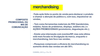 merchandising
COMPOSTO
PROMOCIONAL OU
MIX DE
COMUNICAÇÃO
CORRÊA, 2013, p. 75 a 76
-Toda ação feita no ponto de venda para destacar o produto
e chamar a atenção do público e, com isso, impulsionar as
vendas;
- Tem como ferramentas materiais de PDV (bandeirolas,
móbiles, faixas de prateleiras, displays, woblers etc.) e
AÇÕES PROMOCIONAIS (promotores, degustação etc.);
- Existe uma interseção com eventos/RP, mas esta última
está mais focada na divulgação da marca, enquanto o
merchandising, tem foco nas vendas;
- Pesquisas comprovam a eficácia do merchandising no
aumento direto das vendas em até 30%.
 