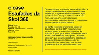 o case
Estufados da
Skol 360
Cliente: Ambev
Produto: Skol 360
Agência: F/Nazca Saatchi & Saatchi e
NewStyle Promo
Ano: 2012
FERRAMENTAS DE COMUNICAÇÃO
UTILIZADAS:
PUBLICIDADE
PROMOÇÃO DE VENDAS (Eventos
promocionais)
MERCHANDISING
Para apresentar o conceito da nova Skol 360º, a
cerveja com bebalidade, que não estufa nem
empapuça, a agência desenvolveu uma ação
bem-humorada com promotores vestidos de
“homens-baiacu”, que invadem ruas
movimentadas, estações de metrô, rodoviárias,
bares e praias do litoral paulista.
No ponto de venda, promotoras oferecem
degustação da Skol 360º, ressaltando as
características e o benefício funcional do
produto. E, para gerar ainda mais visibilidade à
marca, também estão nas lojas os “homens-
baiacus”, que tentam atrapalhar a abordagem
da promotora, querendo convencer os
consumidores a comprarem uma cerveja
quadrada e ficarem estufados como eles.
https://www.mktmais.com/2010/11/trade-marketing-skol-360-ativa-pontos.html?m=1
 