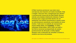 A Skol resolveu promover sua mais nova
cerveja de uma maneira um tanto inusitada. Sob
o slogan “Azul por fora, inexplicável por dentro”
o sensacional comercial da Skol Beats Senses
retrata uma balada totalmente debaixo d’água.
A leveza que a água permite dentro de um
ambiente com tantos movimentos é quase como
se estivéssemos assistindo uma balada em slow
motion. Tudo isso no embalo da sensacional
música Baby Baby, do Tropkillaz. O vídeo,
intitulado Underwater, deve rodar em todo o
território nacional acompanhado de ações
promocionais de ativação e mídia digital.
Sempre com a intenção de ressaltar a leveza e
mistério em torno do produto.
https://gkpb.com.br/4660/skol-cria-balada-embaixo-dagua-para-promover-nova-skol-beats-senses/
 