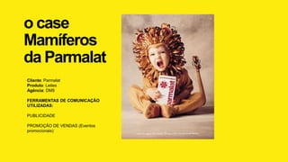 o case
Mamíferos
da Parmalat
Cliente: Parmalat
Produto: Leites
Agência: DM9
FERRAMENTAS DE COMUNICAÇÃO
UTILIZADAS:
PUBLICIDADE
PROMOÇÃO DE VENDAS (Eventos
promocionais)
 