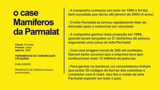 o case
Mamíferos
da Parmalat
Cliente: Parmalat
Produto: Leites
Agência: DM9
FERRAMENTAS DE COMUNICAÇÃO
UTILIZADAS:
PUBLICIDADE
PROMOÇÃO DE VENDAS (Eventos
promocionais)
- A campanha começou em maio de 1996 e foi tão
bem sucedida que durou até janeiro de 2000 (4 anos)
- O leite Parmalat se tornou rapidamente líder de
mercado após o comercial ser veiculado
- A campanha ganhou mais projeção em 1998,
quando foram lançados os 21 bichinhos de pelúcia
segurando uma caixa de leite Parmalat
- Com uma tiragem inicial de 300 mil unidades,
fizeram tanto sucesso que a empresa teve que
confeccionar mais 15 milhões de pelúcias
- Para ganhar os bonecos, os consumidores tinham
que juntar 20 códigos de barras das caixinhas e
completar com 8 reais. Isso fez a venda de leite
Parmalat explodir em todo o país.
 