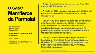 o case
Mamíferos
da Parmalat
Cliente: Parmalat
Produto: Leites
Agência: DM9
FERRAMENTAS DE COMUNICAÇÃO
UTILIZADAS:
PUBLICIDADE
PROMOÇÃO DE VENDAS (Eventos
promocionais)
- Graças à campanha, o faturamento da Parmalat
cresceu 4900% em um ano
- A partir de 2003, a empresa entrou em declínio por
escândalos envolvendo seu fundador, o italiano
Calisto Tanzi.
- Em 2007, 10 anos depois, foi lançada a campanha
mamíferos com os mesmos atores já crescidos,
numa referência ao crescimento da linha de
produtos da marca. No mesmo ano, um lote de
produtos estava contaminado com soda cáustica.
Um grande escândalo nacional.
- Em 2011, a marca foi comprada pela francesa
Lactalis em nível global. A marca foi reativada no
Brasil em 2015, e a campanha foi relançada com
bichos típicos da fauna brasileira, como tatu,
tamanduá e preguiça
https://vejasp.abril.com.br/coluna/memoria/mamiferos-parmalat/
https://economia.uol.com.br/noticias/redacao/2022/05/28/parmalat-foi-da-gloria-no-palmeiras-a-falencia-o-que-rolou-com-a-empresa.htm
 