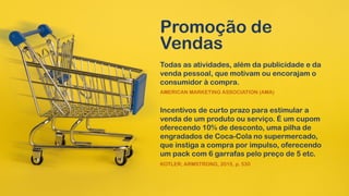 Promoção de
Vendas
Todas as atividades, além da publicidade e da
venda pessoal, que motivam ou encorajam o
consumidor à compra.
AMERICAN MARKETING ASSOCIATION (AMA)
Incentivos de curto prazo para estimular a
venda de um produto ou serviço. É um cupom
oferecendo 10% de desconto, uma pilha de
engradados de Coca-Cola no supermercado,
que instiga a compra por impulso, oferecendo
um pack com 6 garrafas pelo preço de 5 etc.
KOTLER; ARMSTRONG, 2015, p. 530
 