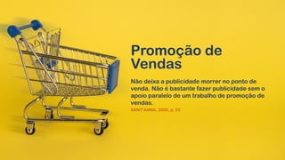 Promoção de
Vendas
Não deixa a publicidade morrer no ponto de
venda. Não é bastante fazer publicidade sem o
apoio paralelo de um trabalho de promoção de
vendas.
SANT’ANNA, 2000, p. 23
 