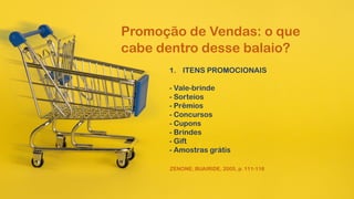 Promoção de Vendas: o que
cabe dentro desse balaio?
1. ITENS PROMOCIONAIS
- Vale-brinde
- Sorteios
- Prêmios
- Concursos
- Cupons
- Brindes
- Gift
- Amostras grátis
ZENONE; BUAIRIDE, 2005, p. 111-116
 