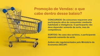 Promoção de Vendas: o que
cabe dentro desse balaio?
CONCURSOS: Os concursos requerem uma
participação ativa do consumidor mediante
habilidade e inteligência. O participante não
deve depender somente da sorte, mas da
competência.
SORTEIO: No caso dos sorteios, o participande
depende somente da sorte.
Ambos são regulamentados pelo Ministério da
Economia (SECAP)
 