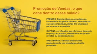 Promoção de Vendas: o que
cabe dentro desse balaio?
PRÊMIOS: Oportunidades concedidas ao
consumidor de ganhar dinheiro, mercadorias
ou outros incentivos, dando-lhe uma razão
para comprar o produto.
CUPONS: certificados que oferecem desconto
no preço do produto, distribuídos em jornais,
revistas ou eletronicamente.
VALE-BRINDE: cartelas adicionadas
aleatoriamente nas embalagens (palito
premiado)
 