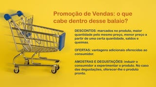 Promoção de Vendas: o que
cabe dentro desse balaio?
DESCONTOS: marcados no produto, maior
quantidade pelo mesmo preço, menor preço a
partir de uma certa quantidade, saldos e
queimas.
OFERTAS: vantagens adicionais oferecidas ao
consumidor.
AMOSTRAS E DEGUSTAÇÕES: induzir o
consumidor a experimentar o produto. No caso
das degustações, oferecer-lhe o produto
pronto.
 