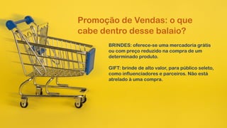 Promoção de Vendas: o que
cabe dentro desse balaio?
BRINDES: oferece-se uma mercadoria grátis
ou com preço reduzido na compra de um
determinado produto.
GIFT: brinde de alto valor, para público seleto,
como influenciadores e parceiros. Não está
atrelado à uma compra.
 