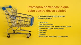 2. ACONTECIMENTOS/EVENTOS
PROMOCIONAIS
- Liquidação
- Ofertas especiais
- Saldos, balanços e remarcações (sales)
- Demonstrações e degustações
- Gincanas
- Festivais
- Desfiles
- Seminários, simpósios, convenções
Promoção de Vendas: o que
cabe dentro desse balaio?
 
