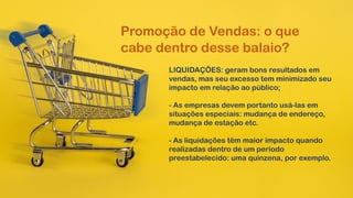 Promoção de Vendas: o que
cabe dentro desse balaio?
LIQUIDAÇÕES: geram bons resultados em
vendas, mas seu excesso tem minimizado seu
impacto em relação ao público;
- As empresas devem portanto usá-las em
situações especiais: mudança de endereço,
mudança de estação etc.
- As liquidações têm maior impacto quando
realizadas dentro de um período
preestabelecido: uma quinzena, por exemplo.
 