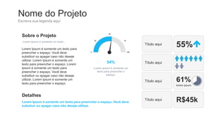 Nome do Projeto
Escreva sua legenda aqui
Sobre o Projeto
Lorem Ipsum é somente um texto…
Lorem Ipsum é somente um texto para
preencher o espaço. Você deve
substituir ou apagar caso não deseje
utilizar. Lorem Ipsum é somente um
texto para preencher o espaço. Lorem
Ipsum é somente um texto para
preencher o espaço. Você deve
substituir ou apagar caso não deseje
utilizar. Lorem Ipsum é somente um
texto para preencher o espaço.
Detalhes
Lorem Ipsum é somente um texto para preencher o espaço. Você deve
subsituir ou apagar caso não deseje utilizar.
Título aqui 55%
Título aqui
Título aqui 61%
lorem ipsum
Título aqui R$45k
54%
0
25
50
75
100
Lorem Ipsum é somente um
texto para preencher o
espaço.
 