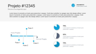 Projeto #12345
Escreva sua legenda aqui
Fase 1
Início Projeto
Fim do Projeto
Lorem Ipsum é somente um texto para preencher o espaço. Você deve substituir ou apagar caso não deseje utilizar. Lorem
Ipsum é somente um texto para preencher o espaço. Lorem Ipsum é somente um texto para preencher o espaço. Você
deve subsituir ou apagar caso não deseje utilizar. Lorem Ipsum é somente um texto para preencher o espaço
Fase 2
Fase 4
ANDAMENTO
Lorem ipsum is text
Fase 3
79%
Lorem Ipsum é somente um texto para
preencher o espaço.
52%
Lorem Ipsum é somente um texto para
preencher o espaço.
74%
Lorem Ipsum é somente um texto para
preencher o espaço.
 