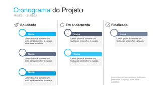 Nome
Lorem Ipsum é somente um
texto para preencher o espaço.
Você deve substituir
Nome
Lorem Ipsum é somente um
texto para preencher o espaço.
Nome
Lorem Ipsum é somente um
texto para preencher o espaço.
Nome
Lorem Ipsum é somente um
texto para preencher o espaço.
Nome
Lorem Ipsum é somente um
texto para preencher o espaço.
Nome
Lorem Ipsum é somente um
texto para preencher o espaço.
Cronograma do Projeto
11/03/21 – 21/03/21
Solicitado Em andamento Finalizado
Lorem Ipsum é somente um texto para
preencher o espaço. Você deve
substituir.
 