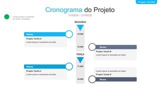 Nome
Projeto Tarefa A
Lorem Ipsum é somente um texto.
Nome
Projeto Tarefa B
Lorem Ipsum é somente um texto.
Nome
Projeto Tarefa C
Lorem Ipsum é somente um texto.
Nome
Lorem Ipsum é somente um texto.
Projeto Tarefa D
Cronograma do Projeto
11/03/20 – 21/03/20
10:00h
SEGUNDA
15:00h
Projeto #12345
11:00h
TERÇA
14:00h
Lorem Ipsum é somente
um texto. Substitua.
 