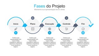 Fim
05
Turbine suas
apresentações com
nossos slides,
infográficos, gráficos e
digramas e impulsione
a sua carreira ou
negócio.
Controle
04
Turbine suas
apresentações com
nossos slides,
infográficos, gráficos e
digramas e impulsione
a sua carreira ou
negócio.
Execução
03
Turbine suas
apresentações com
nossos slides,
infográficos, gráficos e
digramas e impulsione
a sua carreira ou
negócio.
Plano
02
Turbine suas
apresentações com
nossos slides,
infográficos, gráficos e
digramas e impulsione
a sua carreira ou
negócio.
Fases do Projeto
Mantenha sua apresentação leve e direta
Início
01
Turbine suas
apresentações com
nossos slides,
infográficos, gráficos e
digramas e impulsione
a sua carreira ou
negócio.
 