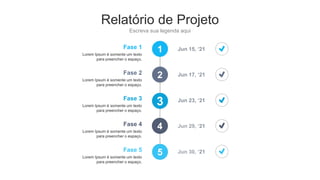 Relatório de Projeto
Escreva sua legenda aqui
1
2
3
4
5
Fase 1
Lorem Ipsum é somente um texto
para preencher o espaço.
Jun 15, ‘21
Fase 2
Lorem Ipsum é somente um texto
para preencher o espaço.
Jun 17, ‘21
Fase 3
Lorem Ipsum é somente um texto
para preencher o espaço.
Jun 23, ‘21
Fase 4
Lorem Ipsum é somente um texto
para preencher o espaço.
Jun 29, ‘21
Fase 5
Lorem Ipsum é somente um texto
para preencher o espaço.
Jun 30, ‘21
 