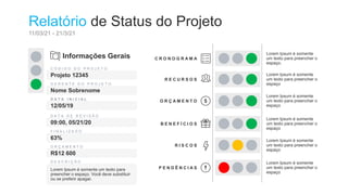 Relatório de Status do Projeto
11/03/21 - 21/3/21
Informações Gerais
C Ó D I G O D O P R O J E T O
Projeto 12345
G E R E N T E D O P R O J E T O
Nome Sobrenome
D A T A I N I C I A L
12/05/19
F I N A L I Z A D O
63%
D A T A D E R E V I S Ã O
09:00, 05/21/20
O R Ç A M E N T O
R$12 600
D E S C R I Ç Ã O
Lorem Ipsum é somente um texto para
preencher o espaço. Você deve substituir
ou se preferir apagar.
C R O N O G R A M A
Lorem Ipsum é somente
um texto para preencher o
espaço.
R E C U R S O S
Lorem Ipsum é somente
um texto para preencher o
espaço
O R Ç A M E N T O
Lorem Ipsum é somente
um texto para preencher o
espaço
B E N E F Í C I O S
Lorem Ipsum é somente
um texto para preencher o
espaço
R I S C O S
Lorem Ipsum é somente
um texto para preencher o
espaço
P E N D Ê N C I A S
Lorem Ipsum é somente
um texto para preencher o
espaço
 