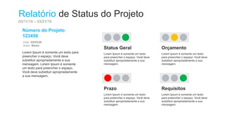 Relatório de Status do Projeto
03/11/19 – 03/21/19
Número do Projeto
123456
Data: 02/03/20
Autor: Nome
Lorem Ipsum é somente um texto para
preencher o espaço. Você deve
substituir apropriadamente a sua
mensagem. Lorem Ipsum é somente
um texto para preencher o espaço.
Você deve substituir apropriadamente
a sua mensagem.
Status Geral
Lorem Ipsum é somente um texto
para preencher o espaço. Você deve
substituir apropriadamente a sua
mensagem.
Orçamento
Lorem Ipsum é somente um texto
para preencher o espaço. Você deve
substituir apropriadamente a sua
mensagem.
Prazo
Lorem Ipsum é somente um texto
para preencher o espaço. Você deve
substituir apropriadamente a sua
mensagem.
Requisitos
Lorem Ipsum é somente um texto
para preencher o espaço. Você deve
substituir apropriadamente a sua
mensagem.
 
