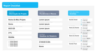 S T A T U S D O P R O J E T O
Report Checklist
Nome do Meu Projeto
Nome
05/21/20
G E R A L
Informação do Projeto
21%
R$209k
• Lorem Ipsum
• Lorem Ipsum
• Lorem Ipsum
• Lorem Ipsum
Lorem ipsum
Lorem ipsum
Lorem ipsum
G E R A L
Pendências e Riscos
P R I N C I P A L
Eventos
21/05/20 9:00h
Nome
G E R A L
Detalhes do Relatório
Evento Inicial Data Inicial -
11/07/19
Budget - R$27k
Data Inicial -
11/17/19
Nome do Evento Data Inicial -
11/17/19
Budget - R$27k
Data Inicial -
11/17/19
Nome do Evento Data Inicial -
11/17/19
Budget - R$27k
Data Inicial -
11/17/19
Evento Final Data Inicial -
11/17/19
Budget - R$27k
Data Inicial -
11/17/19
 